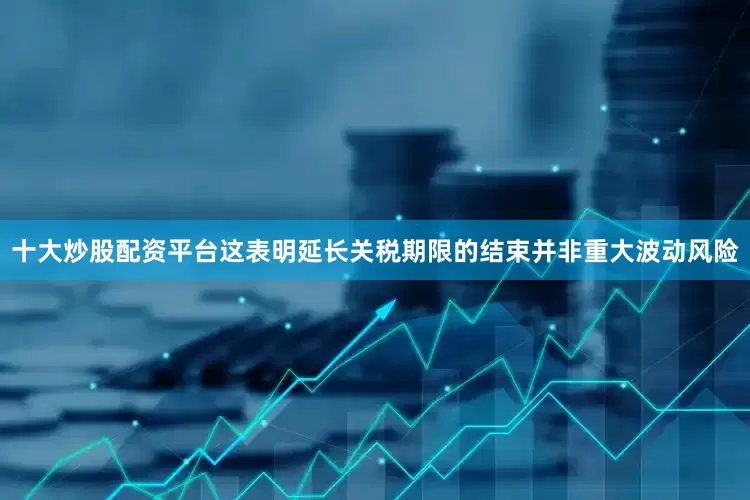十大炒股配资平台这表明延长关税期限的结束并非重大波动风险