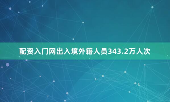 配资入门网出入境外籍人员343.2万人次
