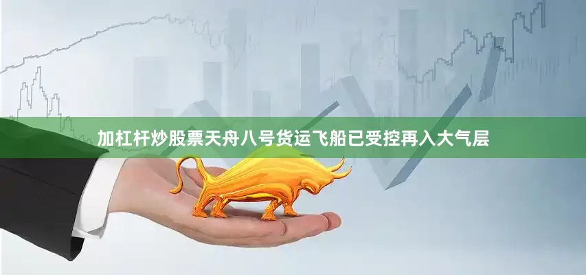 加杠杆炒股票天舟八号货运飞船已受控再入大气层