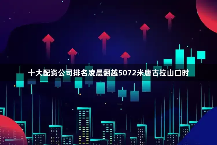 十大配资公司排名凌晨翻越5072米唐古拉山口时