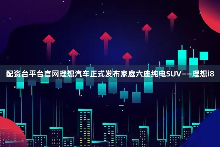 配资台平台官网理想汽车正式发布家庭六座纯电SUV——理想i8