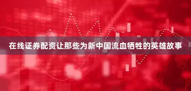 在线证券配资让那些为新中国流血牺牲的英雄故事