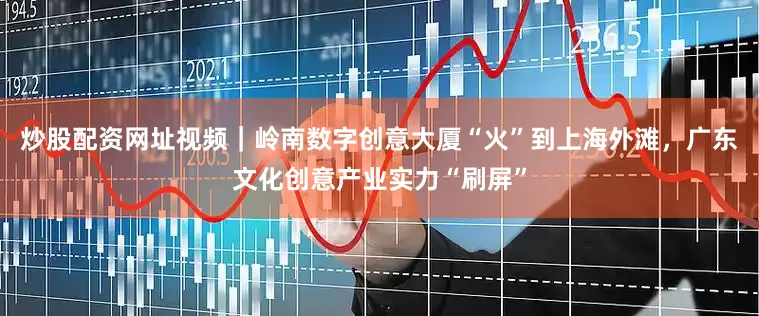 炒股配资网址视频｜岭南数字创意大厦“火”到上海外滩，广东文化创意产业实力“刷屏”