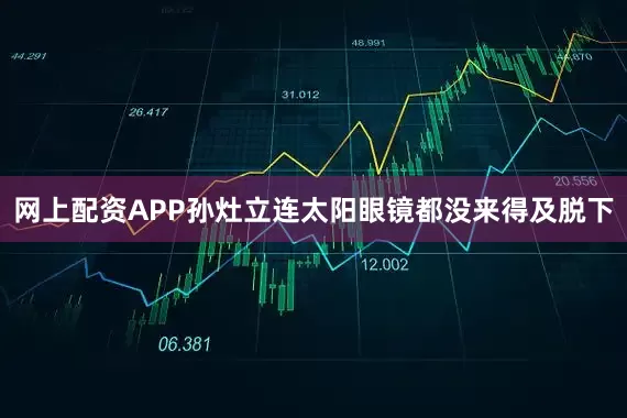 网上配资APP孙灶立连太阳眼镜都没来得及脱下